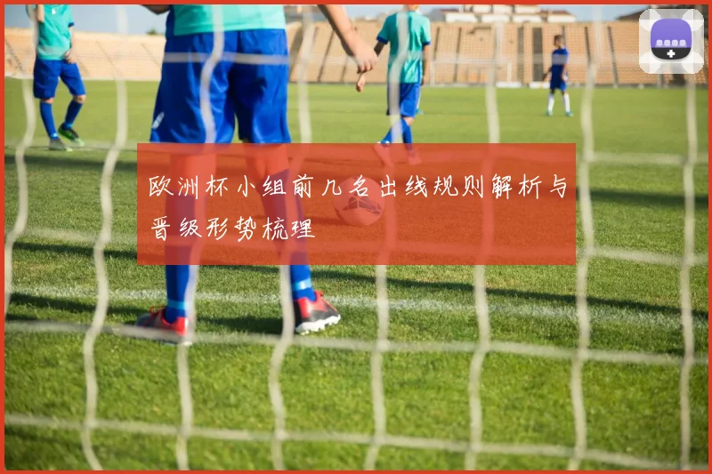 欧洲杯小组前几名出线规则解析与晋级形势梳理