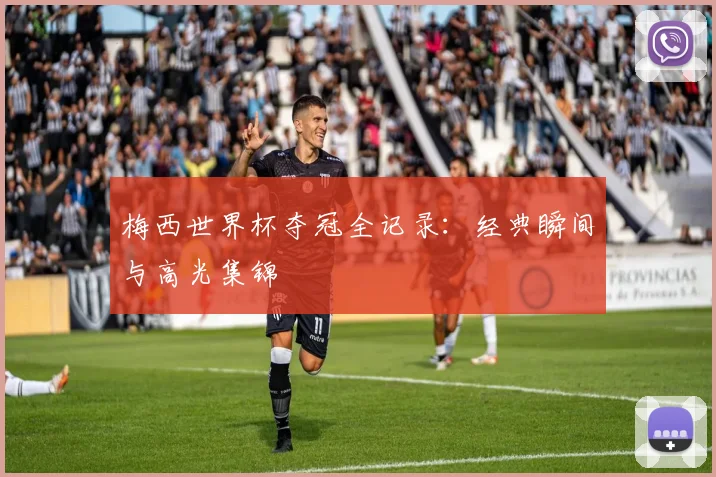梅西世界杯夺冠全记录：经典瞬间与高光集锦