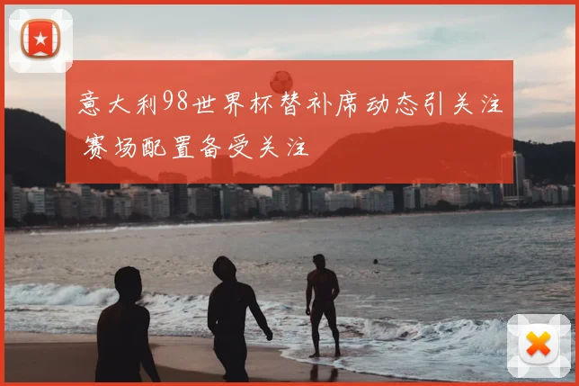意大利98世界杯替补席动态引关注 赛场配置备受关注